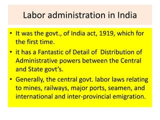 Labor administration in India
• It was the govt., of India act, 1919, which for
the first time.
• it has a Fantastic of Detail of Distribution of
Administrative powers between the Central
and State govt’s.
• Generally, the central govt. labor laws relating
to mines, railways, major ports, seamen, and
international and inter-provincial emigration.
 