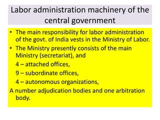 Labor administration machinery of the
central government
• The main responsibility for labor administration
of the govt. of India vests in the Ministry of Labor.
• The Ministry presently consists of the main
Ministry (secretariat), and
4 – attached offices,
9 – subordinate offices,
4 – autonomous organizations,
A number adjudication bodies and one arbitration
body.
 