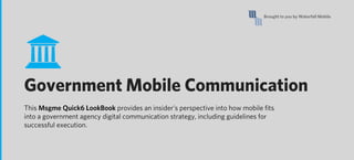 Brought to you by Waterfall Mobile




Government Mobile Communication
This Msgme Quick6 LookBook provides an insider’s perspective into how mobile ﬁts
into a government agency digital communication strategy, including guidelines for
successful execution.
 