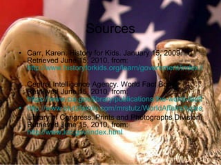 Sources Carr, Karen. History for Kids. January 15, 2009. Retrieved June 15, 2010, from:  http://www.historyforkids.org/learn/government/index.htm   Central Intelligence Agency. World Fact Book. Retrieved June 15, 2010, from:  https://www.cia.gov/library/publications/the-world-factbook/fields/2128.html http://www.stutzfamily.com/mrstutz/WorldAffairs/typesofgovt.html Library of Congress. Prints and Photographs Division. Retrieved June 15, 2010, from:  http://www.loc.gov/index.html 