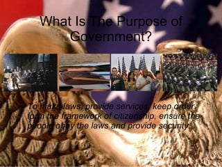 What Is The Purpose of Government? To make laws, provide services, keep order, form the framework of citizenship, ensure the people obey the laws and provide security. 