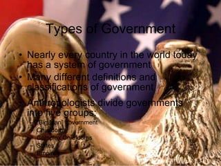 Types of Government Nearly every country in the world today has a system of government Many different definitions and classifications of government Anthropologists divide governments into five groups: “ Big Man” government Chiefdoms Complex Chiefdoms States Empires 