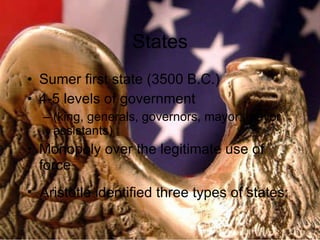 States Sumer first state (3500 B.C.) 4-5 levels of government (king, generals, governors, mayor, mayor assistants) Monopoly over the legitimate use of force Aristotle identified three types of states: 