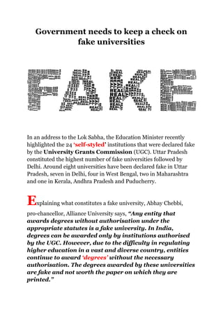 Government needs to keep a check on
fake universities
In an address to the Lok Sabha, the Education Minister recently
highlighted the 24 ‘self-styled’ institutions that were declared fake
by the University Grants Commission (UGC). Uttar Pradesh
constituted the highest number of fake universities followed by
Delhi. Around eight universities have been declared fake in Uttar
Pradesh, seven in Delhi, four in West Bengal, two in Maharashtra
and one in Kerala, Andhra Pradesh and Puducherry.
Explaining what constitutes a fake university, Abhay Chebbi,
pro-chancellor, Alliance University says, “Any entity that
awards degrees without authorisation under the
appropriate statutes is a fake university. In India,
degrees can be awarded only by institutions authorised
by the UGC. However, due to the difficulty in regulating
higher education in a vast and diverse country, entities
continue to award ‘degrees’ without the necessary
authorisation. The degrees awarded by these universities
are fake and not worth the paper on which they are
printed.”
 