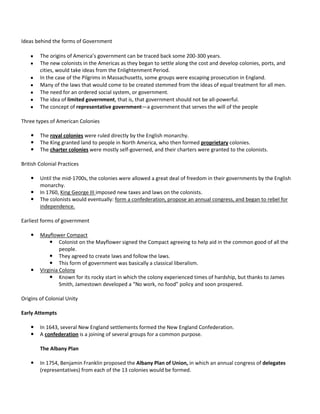 Ideas behind the forms of Government
The origins of America’s government can be traced back some 200-300 years.
The new colonists in the Americas as they began to settle along the cost and develop colonies, ports, and
cities, would take ideas from the Enlightenment Period.
In the case of the Pilgrims in Massachusetts, some groups were escaping prosecution in England.
Many of the laws that would come to be created stemmed from the ideas of equal treatment for all men.
The need for an ordered social system, or government.
The idea of limited government, that is, that government should not be all-powerful.
The concept of representative government—a government that serves the will of the people
Three types of American Colonies




The royal colonies were ruled directly by the English monarchy.
The King granted land to people in North America, who then formed proprietary colonies.
The charter colonies were mostly self-governed, and their charters were granted to the colonists.

British Colonial Practices




Until the mid-1700s, the colonies were allowed a great deal of freedom in their governments by the English
monarchy.
In 1760, King George III imposed new taxes and laws on the colonists.
The colonists would eventually: form a confederation, propose an annual congress, and began to rebel for
independence.

Earliest forms of government




Mayflower Compact
 Colonist on the Mayflower signed the Compact agreeing to help aid in the common good of all the
people.
 They agreed to create laws and follow the laws.
 This form of government was basically a classical liberalism.
Virginia Colony
 Known for its rocky start in which the colony experienced times of hardship, but thanks to James
Smith, Jamestown developed a “No work, no food” policy and soon prospered.

Origins of Colonial Unity
Early Attempts



In 1643, several New England settlements formed the New England Confederation.
A confederation is a joining of several groups for a common purpose.
The Albany Plan



In 1754, Benjamin Franklin proposed the Albany Plan of Union, in which an annual congress of delegates
(representatives) from each of the 13 colonies would be formed.

 