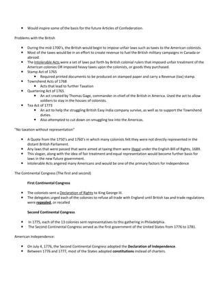 

Would inspire some of the basis for the future Articles of Confederation.

Problems with the British









During the mid-1700’s, the British would begin to impose unfair laws such as taxes to the American colonists.
Most of the taxes would be in an effort to create revenue to fuel the British military campaigns in Canada or
abroad.
The Intolerable Acts were a set of laws put forth by British colonial rulers that imposed unfair treatment of the
American colonies OR imposed heavy taxes upon the colonists, or goods they purchased.
Stamp Act of 1765
 Required printed documents to be produced on stamped paper and carry a Revenue (tax) stamp.
Townshend Acts of 1768
 Acts that lead to further Taxation
Quartering Act of 1765
 An act created by Thomas Gage, commander-in-chief of the British in America. Used the act to allow
soldiers to stay in the houses of colonists.
Tea Act of 1773
 An act to help the struggling British Easy India company survive, as well as to support the Townshend
duties.
 Also attempted to cut down on smuggling tea into the Americas.

"No taxation without representation"





A Quote from the 1750’s and 1760’s in which many colonists felt they were not directly represented in the
distant British Parliament.
Any laws that were passed that were aimed at taxing them were illegal under the English Bill of Rights, 1689.
This slogan, along with the idea of fair treatment and equal representation would become further basis for
laws in the new future government.
Intolerable Acts angered many Americans and would be one of the primary factors for Independence

The Continental Congress (The first and second)
First Continental Congress



The colonists sent a Declaration of Rights to King George III.
The delegates urged each of the colonies to refuse all trade with England until British tax and trade regulations
were repealed, or recalled
Second Continental Congress




In 1775, each of the 13 colonies sent representatives to this gathering in Philadelphia.
The Second Continental Congress served as the first government of the United States from 1776 to 1781.

American Independence:



On July 4, 1776, the Second Continental Congress adopted the Declaration of Independence.
Between 1776 and 1777, most of the States adopted constitutions instead of charters.

 