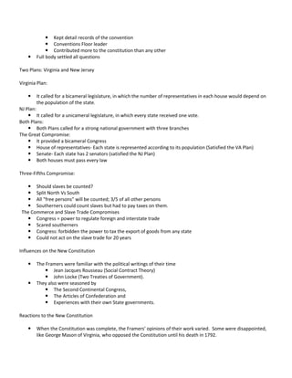 

 Kept detail records of the convention
 Conventions Floor leader
 Contributed more to the constitution than any other
Full body settled all questions

Two Plans: Virginia and New Jersey
Virginia Plan:


It called for a bicameral legislature, in which the number of representatives in each house would depend on
the population of the state.

NJ Plan:
 It called for a unicameral legislature, in which every state received one vote.
Both Plans:
 Both Plans called for a strong national government with three branches
The Great Compromise:
 It provided a bicameral Congress
 House of representatives- Each state is represented according to its population (Satisfied the VA Plan)
 Senate- Each state has 2 senators (satisfied the NJ Plan)
 Both houses must pass every law
Three-Fifths Compromise:
 Should slaves be counted?
 Split North Vs South
 All "free persons" will be counted; 3/5 of all other persons
 Southerners could count slaves but had to pay taxes on them.
The Commerce and Slave Trade Compromises
 Congress = power to regulate foreign and interstate trade
 Scared southerners
 Congress: forbidden the power to tax the export of goods from any state
 Could not act on the slave trade for 20 years
Influences on the New Constitution




The Framers were familiar with the political writings of their time
 Jean Jacques Rousseau (Social Contract Theory)
 John Locke (Two Treaties of Government).
They also were seasoned by
 The Second Continental Congress,
 The Articles of Confederation and
 Experiences with their own State governments.

Reactions to the New Constitution


When the Constitution was complete, the Framers’ opinions of their work varied. Some were disappointed,
like George Mason of Virginia, who opposed the Constitution until his death in 1792.

 