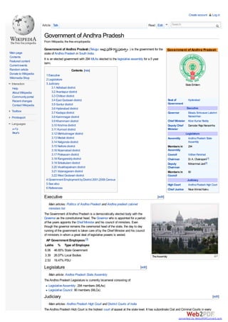 Create account         Log in


                      Article Talk                                                                           Read Edit           Search


                       Government of Andhra Pradesh
                       From Wikipedia, the free encyclopedia

                       Government of Andhra Pradesh (Telugu:       ఆంధ ప ే ాష పభ త ం ) is the government for the              Government of Andhra Pradesh
Main page              state of Andhra Pradesh in South India.
Contents
                       It is an elected government with 294 MLAs elected to the legislative assembly for a 5 year
Featured content
                       term.
Current events
Random article                                Contents [hide]
Donate to Wikipedia     1 Executive
Wikimedia Shop          2 Legislature
 Interaction            3 Judiciary                                                                                                            State Emblem
  Help                      3.1 Adilabad district
  About Wikipedia           3.2 Anantapur district
  Community portal          3.3 Chittoor district
  Recent changes            3.4 East Godavari district                                                                        Seat of            Hyderabad
                            3.5 Guntur district                                                                               Government
  Contact Wikipedia
                            3.6 Hyderabad district                                                                                              Executive
 Toolbox                    3.7 Kadapa district                                                                               Governor           Ekkadu Srinivasan Lakshmi
 Print/export               3.8 Karimnagar district                                                                                              Narasimhan
                            3.9 Khammam district                                                                              Chief Minister     Kiran Kumar Reddy
 Languages                  3.10 Krishna district                                                                             Deputy Chief       Damodar Raja Narasimha
  தமி                       3.11 Kurnool district                                                                             Minister
   ెల గ                     3.12 Mahbubnagar district                                                                                    Legislature
                            3.13 Medak district                                                                               Assembly     Andhra Pradesh State
                            3.14 Nalgonda district                                                                                         Assembly
                            3.15 Nellore district                                                                             Members in   294
                            3.16 Nizamabad district                                                                           Assembly
                            3.17 Prakasam district                                                                            Council            Vidhan Parishad
                            3.18 Rangareddy district                                                                          Chairman           Dr. A. Chakrapani[1]
                            3.19 Srikakulam district                                                                          Deputy             Mohammad Jani[2]
                            3.20 Visakhapatnam district                                                                       Chairman
                            3.21 Vizianagaram district                                                                        Members in         90
                            3.22 West Godavari district                                                                       Council
                        4 Government Employment by District 2001,2006 Census                                                                    Judiciary
                        5 See also                                                                                            High Court         Andhra Pradesh High Court
                        6 References                                                                                          Chief Justice      Nisar Ahmad Kakru

                       Executive                                                                                   [edit]

                          Main articles: Politics of Andhra Pradesh and Andhra pradesh cabinet
                          ministers list
                       The Government of Andhra Pradesh is a democratically elected body with the
                       Governor as the constitutional head. The Governor who is appointed for a period
                       of five years appoints the Chief Minister and his council of ministers. Even
                       though the governor remains the ceremonial head of the state, the day to day
                       running of the government is taken care of by the Chief Minister and his council
                       of ministers in whom a great deal of legislative powers is vested.
                        AP Government Employees [3]
                       Lakhs % Type of Employee
                       6.06 46.65% State Government
                       3.39 26.07% Local Bodies                                                                The Assembly
                       2.53 19.47% PSU

                       Legislature                                                                  [edit]

                          Main article: Andhra Pradesh State Assembly
                       The Andhra Pradesh Legislature is currently bicameral consisting of:
                          Legislative Assembly: 294 members (MLAs)
                          Legislative Council: 90 members (MLCs)
                       Judiciary                                                                                                                                        [edit]

                          Main articles: Andhra Pradesh High Court and District Courts of India
                       The Andhra Pradesh High Court is the highest court of appeal at the state level. It has subordinate Civil and Criminal Courts in every

                                                                                                                                      converted by Web2PDFConvert.com
 
