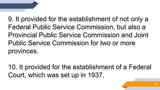 9. It provided for the establishment of not only a
Federal Public Service Commission, but also a
Provincial Public Service Commission and Joint
Public Service Commission for two or more
provinces.
10. It provided for the establishment of a Federal
Court, which was set up in 1937.
32
 