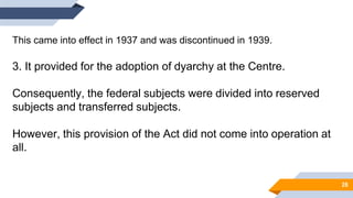This came into effect in 1937 and was discontinued in 1939.
3. It provided for the adoption of dyarchy at the Centre.
Consequently, the federal subjects were divided into reserved
subjects and transferred subjects.
However, this provision of the Act did not come into operation at
all.
28
 