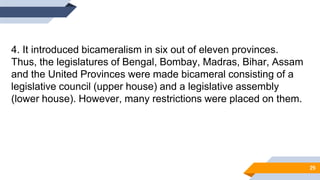 4. It introduced bicameralism in six out of eleven provinces.
Thus, the legislatures of Bengal, Bombay, Madras, Bihar, Assam
and the United Provinces were made bicameral consisting of a
legislative council (upper house) and a legislative assembly
(lower house). However, many restrictions were placed on them.
29
 