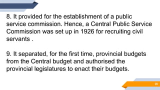 8. It provided for the establishment of a public
service commission. Hence, a Central Public Service
Commission was set up in 1926 for recruiting civil
servants .
9. It separated, for the first time, provincial budgets
from the Central budget and authorised the
provincial legislatures to enact their budgets.
20
 