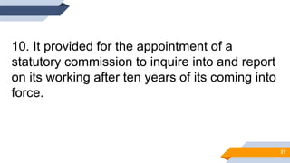 10. It provided for the appointment of a
statutory commission to inquire into and report
on its working after ten years of its coming into
force.
21
 