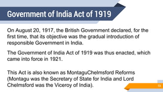 Government of India Act of 1919
On August 20, 1917, the British Government declared, for the
first time, that its objective was the gradual introduction of
responsible Government in India.
The Government of India Act of 1919 was thus enacted, which
came into force in 1921.
This Act is also known as MontaguChelmsford Reforms
(Montagu was the Secretary of State for India and Lord
Chelmsford was the Viceroy of India). 13
 