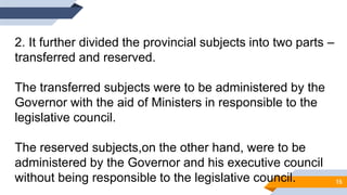 2. It further divided the provincial subjects into two parts –
transferred and reserved.
The transferred subjects were to be administered by the
Governor with the aid of Ministers in responsible to the
legislative council.
The reserved subjects,on the other hand, were to be
administered by the Governor and his executive council
without being responsible to the legislative council. 15
 
