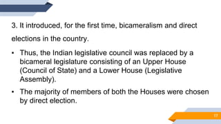 3. It introduced, for the first time, bicameralism and direct
elections in the country.
▪ Thus, the Indian legislative council was replaced by a
bicameral legislature consisting of an Upper House
(Council of State) and a Lower House (Legislative
Assembly).
▪ The majority of members of both the Houses were chosen
by direct election.
17
 