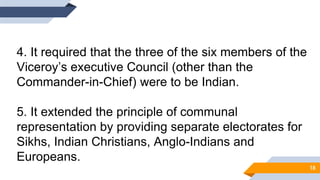 4. It required that the three of the six members of the
Viceroy’s executive Council (other than the
Commander-in-Chief) were to be Indian.
5. It extended the principle of communal
representation by providing separate electorates for
Sikhs, Indian Christians, Anglo-Indians and
Europeans.
18
 