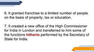 6. It granted franchise to a limited number of people
on the basis of property, tax or education.
7. It created a new office of the High Commissioner
for India in London and transferred to him some of
the functions hitherto performed by the Secretary of
State for India.
19
 