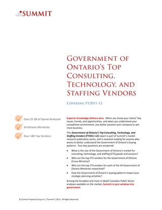                                                                                                                               




 
 


                                                     Government of
                                                     Ontario’s Top
                                                     Consulting,
                                                     Technology, and
                                                     Staffing Vendors
                                                     Covering FY2011-12  
                                                      
                                                      
                                                     Superior knowledge delivers wins.  When you know your clients’ key 
                                                     issues, trends, and opportunities, and when you understand your 
                                                     competitive environment, you better position your company to win 
                                                     more business.   
                                                     This Government of Ontario’s Top Consulting, Technology, and 
                                                     Staffing Vendors (FY2011‐12) report is part of Summit’s market 
                                                     research publication series, and is essential reading for anyone who 
                                                     wants to better understand the Government of Ontario’s buying 
                                                     patterns.  Your key questions are answered: 
                                                          What is the size of the Government of Ontario’s market for 
                                                           consulting, technology, and staffing (CTS) goods and services? 
                                                          Who are the top CTS vendors for the Government of Ontario 
                                                           (Cross‐Ministry)? 
                                                          Who are the top CTS vendors for each of the 34 Government of 
                                                           Ontario Ministries researched?  
                                                          How the Government of Ontario’s buying patterns impact your 
                                                           strategic planning activities? 
                                                     Among the broadest and most in‐depth Canadian Public Sector 
                                                     analyses available on the market, Summit is your window into 
                                                     government.   



© Summit Proposal Group Inc. (“Summit”) 2013.  All Rights Reserved. 
 