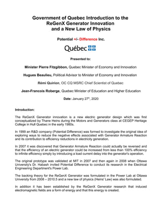 Government of Quebec Introduction to the
ReGenX Generator Innovation
and a New Law of Physics
Potential +/- Difference Inc.
Presented to:
Minister Pierre Fitzgibbon, Quebec Minister of Economy and Innovation
Hugues Beaulieu, Political Advisor to Minister of Economy and Innovation
Rémi Quirion, OC CQ MSRC Chief Scientist of Quebec
Jean-Francois Roberge, Quebec Minister of Education and Higher Education
Date: January 27th
, 2020
Introduction:
The ReGenX Generator innovation is a new electric generator design which was first
conceptualized by Thane Heins during the Motors and Generators class at CEGEP Heritage
College in Hull Quebec in the early 1980s.
In 1999 an R&D company (Potential Difference) was formed to investigate the original idea of
exploring ways to reduce the negative effects associated with Generator Armature Reaction
and its contribution to efficiency reductions in electricity generation.
In 2007 it was discovered that Generator Armature Reaction could actually be reversed and
that the efficiency of an electric generator could be increased from less than 100% efficiency
to infinite efficiency simply by introducing a load current delay into the generator's operation.
The original prototype was validated at MIT in 2007 and then again in 2008 when Ottawa
University's Dr. Habash invited Potential Difference to conduct its research in the Electrical
Engineering Department's Power Lab.
The backing theory for the ReGenX Generator was formulated in the Power Lab at Ottawa
University from 2008 – 2010.5 and a new law of physics (Heins' Law) was also formulated.
In addition it has been established by the ReGenX Generator research that induced
electromagnetic fields are a form of energy and that this energy is created.
 