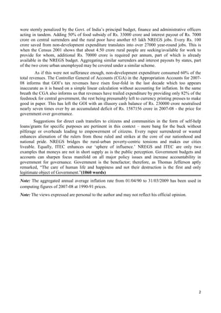 were sternly penalized by the Govt. of India‟s principal budget, finance and administrative officers
acting in tandem. Adding 50% of food subsidy of Rs. 33000 crore and interest payout of Rs. 7000
crore on central surrenders and the rural poor have another 65 lakh NREGS jobs. Every Rs. 100
crore saved from non-development expenditure translates into over 27000 year-round jobs. This is
when the Census 2001 shows that about 4.50 crore rural people are seeking/available for work to
provide for whom, additional Rs. 70000 crore is required per annum, part of which is already
available in the NREGS budget. Aggregating similar surrenders and interest payouts by states, part
of the two crore urban unemployed may be covered under a similar scheme.
         As if this were not sufferance enough, non-development expenditure consumed 60% of the
total revenues. The Controller General of Accounts (CGA) in the Appropriation Accounts for 2007-
08 informs that GOI‟s tax revenues have risen four-fold in the last decade which too appears
inaccurate as it is based on a simple linear calculation without accounting for inflation. In the same
breath the CGA also informs us that revenues have trailed expenditure by providing only 82% of the
feedstock for central government, the rest being presumably left to currency printing presses to make
good in paper. This has left the GOI with an illusory cash balance of Rs. 230000 crore neutralised
nearly seven times over by an accumulated deficit of Rs. 1587156 crore in 2007-08 - the price for
government over governance.
        Suggestions for direct cash transfers to citizens and communities in the form of self-help
loans/grants for specific purposes are pertinent in this context – more bang for the buck without
pilferage or overheads leading to empowerment of citizens. Every rupee surrendered or wasted
enhances alienation of the rulers from those ruled and strikes at the core of our nationhood and
national pride. NREGS bridges the rural-urban poverty-centric tensions and makes our cities
liveable. Equally, ITEC enhances our „sphere of influence.‟ NREGS and ITEC are only two
examples that moneys are not in short supply as is the public perception. Government budgets and
accounts can sharpen focus manifold on all major policy issues and increase accountability in
government for governance. Government is the benefactor; therefore, as Thomas Jefferson aptly
remarked, “The care of human life and happiness and not their destruction is the first and only
legitimate object of Government.”(1060 words)
Note: The aggregated annual average inflation rate from 01/04/90 to 31/03/2009 has been used in
computing figures of 2007-08 at 1990-91 prices.
Note: The views expressed are personal to the author and may not reflect his official opinion.




                                                                                                    2
 