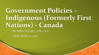 Government Policies –
Indigenous (Formerly First
Nations) - Canada
BY: PAUL YOUNG, CPA, CGA
DATE: JUNE 17, 2017
 