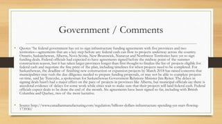 Government / Comments
• Quotes “he federal government has yet to sign infrastructure funding agreements with five provinces and two
territories—agreements that are a key step before any federal cash can flow to projects underway across the country.
Ontario, Saskatchewan, Alberta, Nova Scotia, New Brunswick, Nunavut and Northwest Territories have yet to sign
funding deals. Federal officials had expected to have agreements signed before the midway point of the summer
construction season, but it has taken larger provinces longer than first thought to finalize the list of projects eligible for
federal cash and negotiate the fine print of the plan, including timelines for when projects need to be completed. For
Saskatchewan, the deadline of finishing new construction or expansion projects by March 2018 has raised concerns that
municipalities may rush the due diligence needed to prepare funding proposals, or may not be able to complete projects
on time, said Jay Teneycke, a spokesman for Saskatchewan Government Relations Minister Jim Reiter. The delays in
signing deals hasn’t had a major effect on the pace of projects in provinces like Alberta, but municipal officials say there is
anecdotal evidence of delays for some work while cities wait to make sure that their projects will land federal cash. Federal
officials expect deals to be done the end of the month. Six agreements have been signed so far, including with British
Columbia and Quebec, two of the most lucrative.
• Source http://www.canadianmanufacturing.com/regulation/billions-dollars-infrastructure-spending-yet-start-flowing-
173930/
 