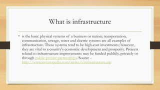 What is infrastructure
• is the basic physical systems of a business or nation; transportation,
communication, sewage, water and electric systems are all examples of
infrastructure. These systems tend to be high-cost investments; however,
they are vital to a country's economic development and prosperity. Projects
related to infrastructure improvements may be funded publicly, privately or
through public-private partnerships. Source -
http://www.investopedia.com/terms/i/infrastructure.asp
 