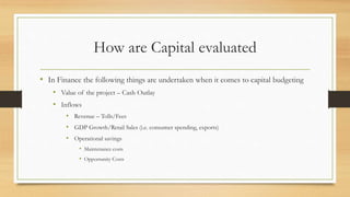 How are Capital evaluated
• In Finance the following things are undertaken when it comes to capital budgeting
• Value of the project – Cash Outlay
• Inflows
• Revenue – Tolls/Fees
• GDP Growth/Retail Sales (i.e. consumer spending, exports)
• Operational savings
• Maintenance costs
• Opportunity Costs
 