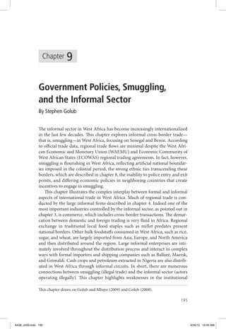 Chapter 
195 
9 
Government Policies, Smuggling, 
and the Informal Sector 
By Stephen Golub 
The informal sector in West Africa has become increasingly internationalized 
in the last few decades. This chapter explores informal cross-border trade— 
that is, smuggling—in West Africa, focusing on Senegal and Benin. According 
to official trade data, regional trade flows are minimal despite the West Afri-can 
Economic and Monetary Union (WAEMU) and Economic Community of 
West African States (ECOWAS) regional trading agreements. In fact, however, 
smuggling is flourishing in West Africa, reflecting artificial national boundar-ies 
imposed in the colonial period, the strong ethnic ties transcending these 
borders, which are described in chapter 8, the inability to police entry and exit 
points, and differing economic policies in neighboring countries that create 
incentives to engage in smuggling. 
This chapter illustrates the complex interplay between formal and informal 
aspects of international trade in West Africa. Much of regional trade is con-ducted 
by the large informal firms described in chapter 4. Indeed one of the 
most important industries controlled by the informal sector, as pointed out in 
chapter 3, is commerce, which includes cross-border transactions. The demar-cation 
between domestic and foreign trading is very fluid in Africa. Regional 
exchange in traditional local food staples such as millet predates present 
national borders. Other bulk foodstuffs consumed in West Africa, such as rice, 
sugar, and wheat, are largely imported from Asia, Europe, and North America 
and then distributed around the region. Large informal enterprises are inti-mately 
involved throughout the distribution process and interact in complex 
ways with formal importers and shipping companies such as Balloré, Maersk, 
and Grimaldi. Cash crops and petroleum extracted in Nigeria are also distrib-uted 
in West Africa through informal circuits. In short, there are numerous 
connections between smuggling (illegal trade) and the informal sector (actors 
operating illegally). This chapter highlights weaknesses in the institutional 
This chapter draws on Golub and Mbaye (2009) and Golub (2008). 
A408_ch09.indd 195 4/26/12 10:45 AM 
 
