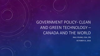 GOVERNMENT POLICY- CLEAN
AND GREEN TECHNOLOGY –
CANADA AND THE WORLD
PAUL YOUNG, CGA, CPA
OCTOBER 31, 2016
 
