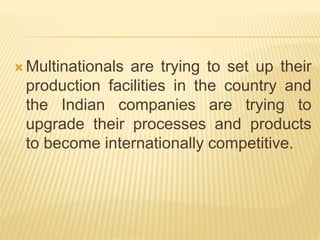  Multinationals are trying to set up their
production facilities in the country and
the Indian companies are trying to
upgrade their processes and products
to become internationally competitive.
 