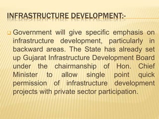INFRASTRUCTURE DEVELOPMENT:-
 Government will give specific emphasis on
infrastructure development, particularly in
backward areas. The State has already set
up Gujarat Infrastructure Development Board
under the chairmanship of Hon. Chief
Minister to allow single point quick
permission of infrastructure development
projects with private sector participation.
 