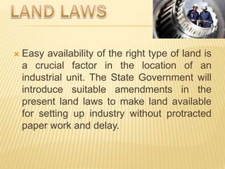  Easy availability of the right type of land is
a crucial factor in the location of an
industrial unit. The State Government will
introduce suitable amendments in the
present land laws to make land available
for setting up industry without protracted
paper work and delay.
 