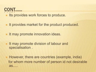  Its provides work forces to produce.
 It provides market for the product produced.
 It may promote innovation ideas.
 It may promote division of labour and
specialisation .
 However, there are countries (example, india)
for whom more number of person id not desirable
as.....
CONT......
 
