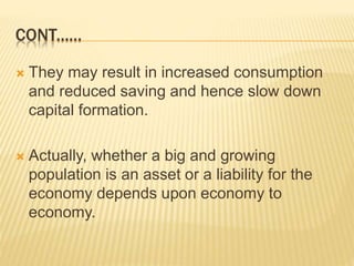  They may result in increased consumption
and reduced saving and hence slow down
capital formation.
 Actually, whether a big and growing
population is an asset or a liability for the
economy depends upon economy to
economy.
CONT......
 