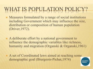  Measures formulated by a range of social institutions
including Government which may influence the size,
distribution or composition of human population
(Driver,1972).
 A deliberate effort by a national government to
influence the demographic variables like richness,
humanity and migration (Organski & Organski,1961)
 A set of Coordinated laws aimed at reaching some
demographic goal (Biurgeois-Pichat,1974)
WHAT IS POPULATION POLICY?
 