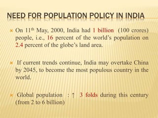  On 11th May, 2000, India had 1 billion (100 crores)
people, i.e., 16 percent of the world’s population on
2.4 percent of the globe’s land area.
 If current trends continue, India may overtake China
by 2045, to become the most populous country in the
world.
 Global population : ↑ 3 folds during this century
(from 2 to 6 billion)
NEED FOR POPULATION POLICY IN INDIA
 