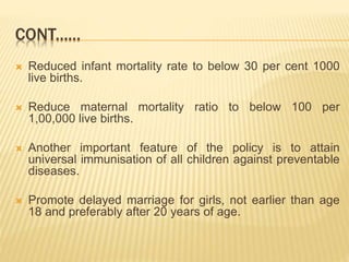  Reduced infant mortality rate to below 30 per cent 1000
live births.
 Reduce maternal mortality ratio to below 100 per
1,00,000 live births.
 Another important feature of the policy is to attain
universal immunisation of all children against preventable
diseases.
 Promote delayed marriage for girls, not earlier than age
18 and preferably after 20 years of age.
CONT......
 
