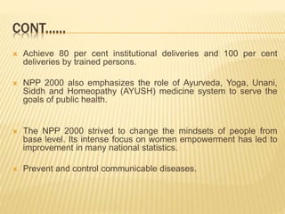  Achieve 80 per cent institutional deliveries and 100 per cent
deliveries by trained persons.
 NPP 2000 also emphasizes the role of Ayurveda, Yoga, Unani,
Siddh and Homeopathy (AYUSH) medicine system to serve the
goals of public health.
 The NPP 2000 strived to change the mindsets of people from
base level. Its intense focus on women empowerment has led to
improvement in many national statistics.
 Prevent and control communicable diseases.
CONT......
 