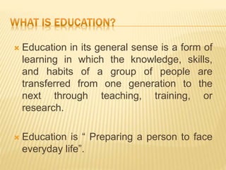  Education in its general sense is a form of
learning in which the knowledge, skills,
and habits of a group of people are
transferred from one generation to the
next through teaching, training, or
research.
 Education is “ Preparing a person to face
everyday life”.
 