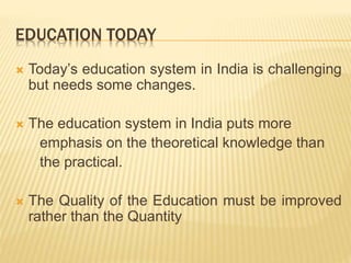 EDUCATION TODAY
 Today’s education system in India is challenging
but needs some changes.
 The education system in India puts more
emphasis on the theoretical knowledge than
the practical.
 The Quality of the Education must be improved
rather than the Quantity
 