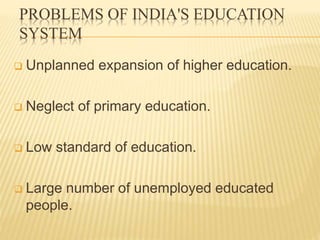 PROBLEMS OF INDIA'S EDUCATION
SYSTEM
 Unplanned expansion of higher education.
 Neglect of primary education.
 Low standard of education.
 Large number of unemployed educated
people.
 