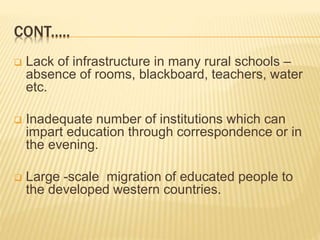 CONT.....
 Lack of infrastructure in many rural schools –
absence of rooms, blackboard, teachers, water
etc.
 Inadequate number of institutions which can
impart education through correspondence or in
the evening.
 Large -scale migration of educated people to
the developed western countries.
 