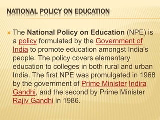 NATIONAL POLICY ON EDUCATION
 The National Policy on Education (NPE) is
a policy formulated by the Government of
India to promote education amongst India's
people. The policy covers elementary
education to colleges in both rural and urban
India. The first NPE was promulgated in 1968
by the government of Prime Minister Indira
Gandhi, and the second by Prime Minister
Rajiv Gandhi in 1986.
 