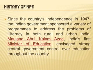 HISTORY OF NPE
 Since the country's independence in 1947,
the Indian government sponsored a variety of
programmes to address the problems of
illiteracy in both rural and urban India.
Maulana Abul Kalam Azad, India's first
Minister of Education, envisaged strong
central government control over education
throughout the country,
 