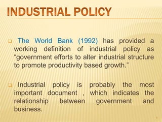  The World Bank (1992) has provided a
working definition of industrial policy as
“government efforts to alter industrial structure
to promote productivity based growth.”
 Industrial policy is probably the most
important document , which indicates the
relationship between government and
business.
4
 