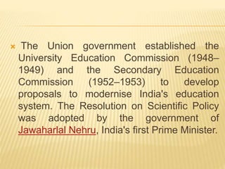  The Union government established the
University Education Commission (1948–
1949) and the Secondary Education
Commission (1952–1953) to develop
proposals to modernise India's education
system. The Resolution on Scientific Policy
was adopted by the government of
Jawaharlal Nehru, India's first Prime Minister.
 