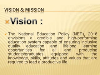 VISION & MISSION
 The National Education Policy (NEP), 2016
envisions a credible and high-performing
education system capable of ensuring inclusive
quality education and lifelong learning
opportunities for all and producing
students/graduates equipped with the
knowledge, skills, attitudes and values that are
required to lead a productive life.
 