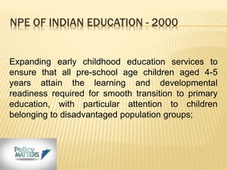 NPE OF INDIAN EDUCATION - 2000
Expanding early childhood education services to
ensure that all pre-school age children aged 4-5
years attain the learning and developmental
readiness required for smooth transition to primary
education, with particular attention to children
belonging to disadvantaged population groups;
 